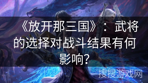 《放开那三国》：武将的选择对战斗结果有何影响？