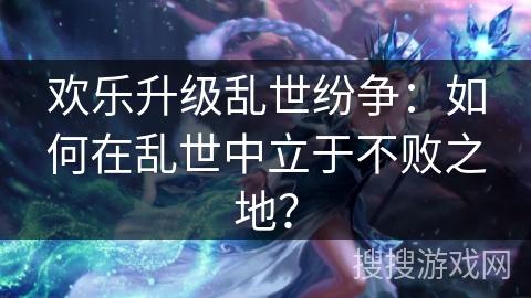 欢乐升级乱世纷争：如何在乱世中立于不败之地？