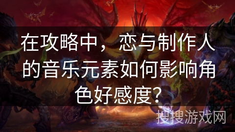 在攻略中,恋与制作人的音乐元素如何影响角色好感度? 在攻略中,恋与制作人的音乐元素如何影响角色好感度?