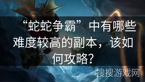 “蛇蛇争霸”中有哪些难度较高的副本，该如何攻略？