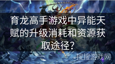 育龙高手游戏中异能天赋的升级消耗和资源获取途径？