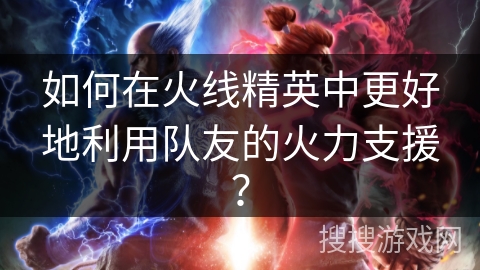 如何在火线精英中更好地利用队友的火力支援？