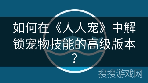 如何在《人人宠》中解锁宠物技能的高级版本？