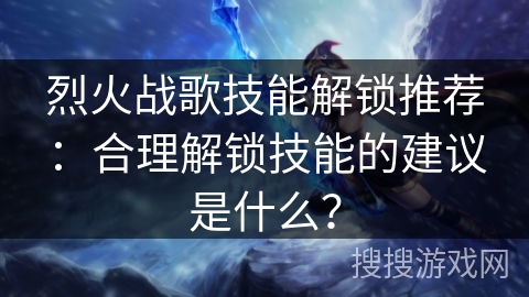 烈火战歌技能解锁推荐：合理解锁技能的建议是什么？