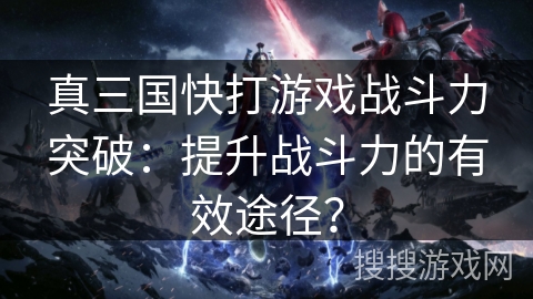 真三国快打游戏战斗力突破：提升战斗力的有效途径？