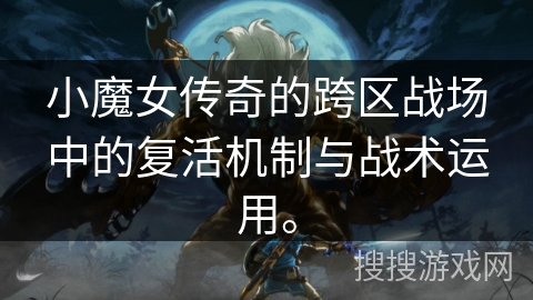 小魔女传奇的跨区战场中的复活机制与战术运用。