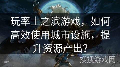 玩率土之滨游戏，如何高效使用城市设施，提升资源产出？