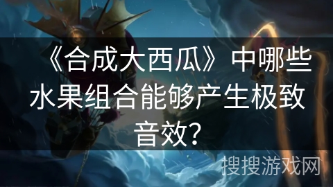 《合成大西瓜》中哪些水果组合能够产生极致音效？