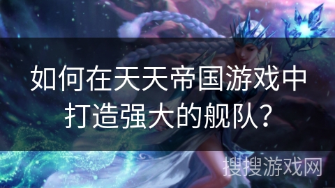 如何在天天帝国游戏中打造强大的舰队？