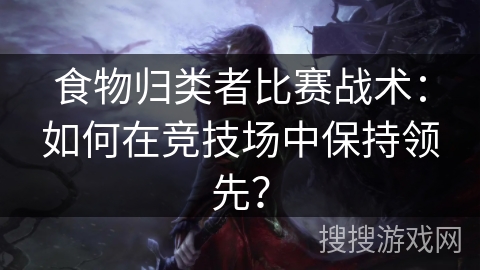 食物归类者比赛战术：如何在竞技场中保持领先？