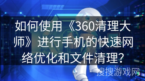如何使用《360清理大师》进行手机的快速网络优化和文件清理? 如何使用《360清理大师》进行手机的快速网络优化和文件清理?