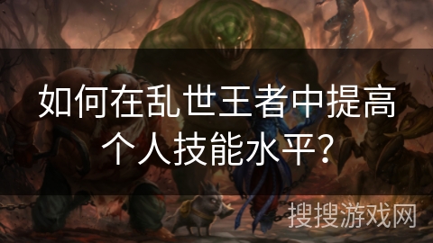 如何在乱世王者中提高个人技能水平? 如何在乱世王者中提高个人技能水平?