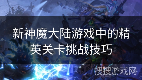 新神魔大陆游戏中的精英关卡挑战技巧