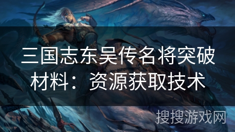 三国志东吴传名将突破材料:资源获取技术 三国志东吴传名将突破材料:资源获取技术