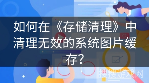 如何在《存储清理》中清理无效的系统图片缓存? 如何在《存储清理》中清理无效的系统图片缓存?