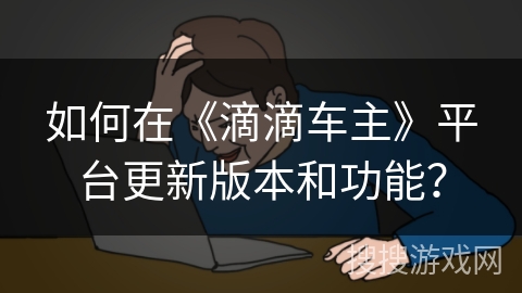 如何在《滴滴车主》平台更新版本和功能? 如何在《滴滴车主》平台更新版本和功能?