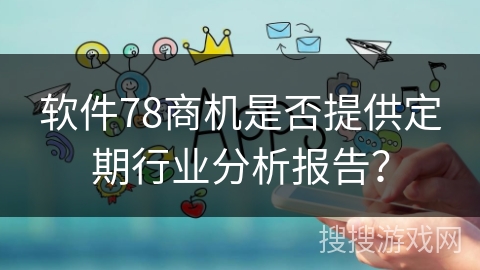 软件78商机是否提供定期行业分析报告? 软件78商机是否提供定期行业分析报告?