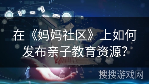 在《妈妈社区》上如何发布亲子教育资源？