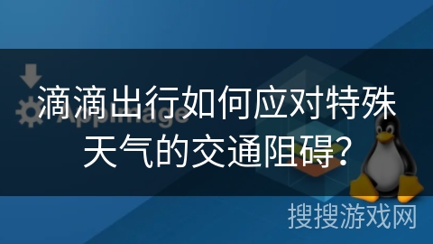 滴滴出行如何应对特殊天气的交通阻碍? 滴滴出行如何应对特殊天气的交通阻碍?
