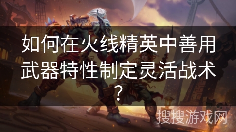 如何在火线精英中善用武器特性制定灵活战术？