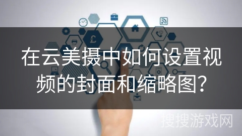 在云美摄中如何设置视频的封面和缩略图？