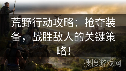 荒野行动攻略：抢夺装备，战胜敌人的关键策略！