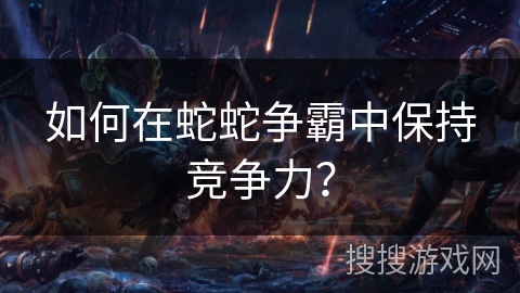 如何在蛇蛇争霸中保持竞争力？