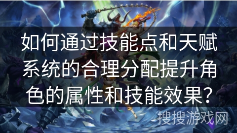 如何通过技能点和天赋系统的合理分配提升角色的属性和技能效果？
