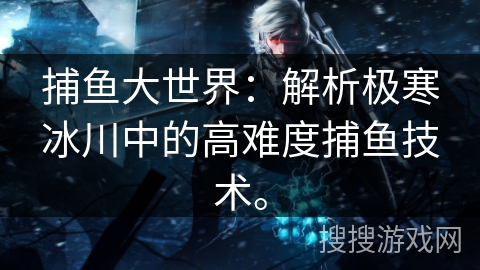 捕鱼大世界:解析极寒冰川中的高难度捕鱼技术。 捕鱼大世界:解析极寒冰川中的高难度捕鱼技术。