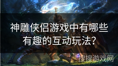 神雕侠侣游戏中有哪些有趣的互动玩法？