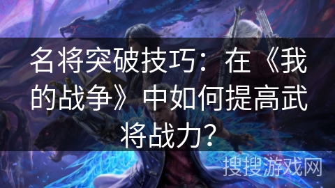 名将突破技巧:在《我的战争》中如何提高武将战力? 名将突破技巧:在《我的战争》中如何提高武将战力?