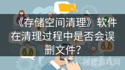 《存储空间清理》软件在清理过程中是否会误删文件? 《存储空间清理》软件在清理过程中是否会误删文件?