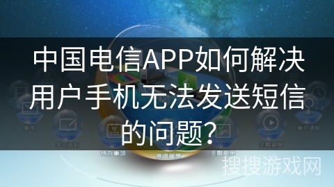 中国电信APP如何解决用户手机无法发送短信的问题？