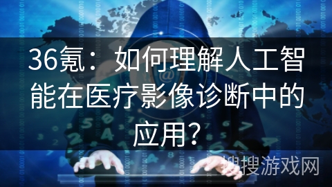 36氪：如何理解人工智能在医疗影像诊断中的应用？