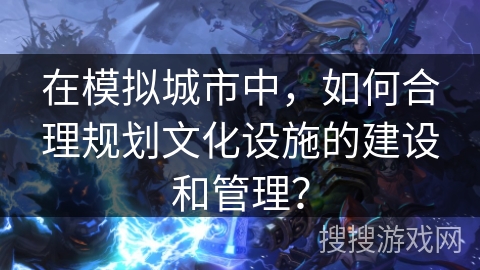 在模拟城市中，如何合理规划文化设施的建设和管理？