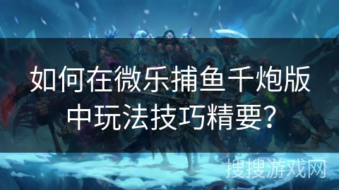 如何在微乐捕鱼千炮版中玩法技巧精要？