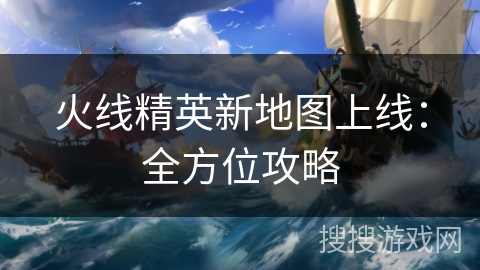 火线精英新地图上线：全方位攻略