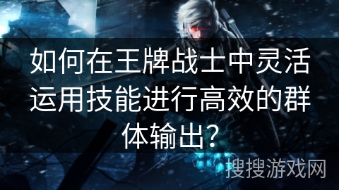 如何在王牌战士中灵活运用技能进行高效的群体输出？