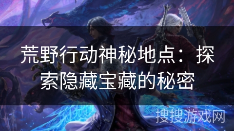 荒野行动神秘地点:探索隐藏宝藏的秘密 荒野行动神秘地点:探索隐藏宝藏的秘密