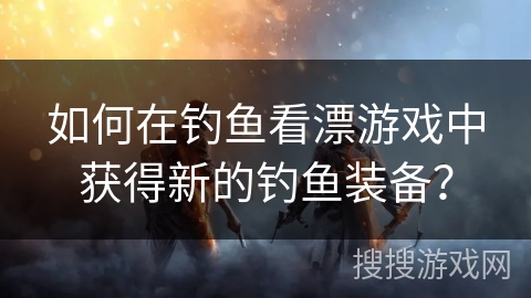 如何在钓鱼看漂游戏中获得新的钓鱼装备？