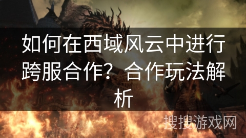 如何在西域风云中进行跨服合作?合作玩法解析 如何在西域风云中进行跨服合作?合作玩法解析