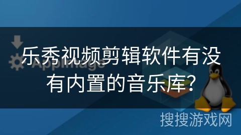 乐秀视频剪辑软件有没有内置的音乐库? 乐秀视频剪辑软件有没有内置的音乐库?