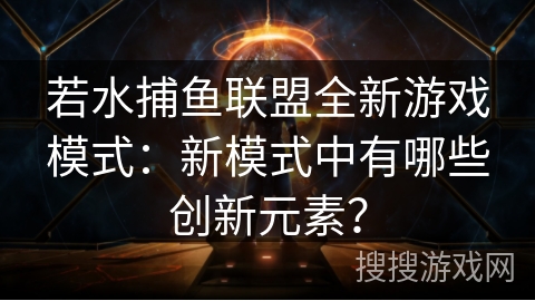 若水捕鱼联盟全新游戏模式:新模式中有哪些创新元素? 若水捕鱼联盟全新游戏模式:新模式中有哪些创新元素?