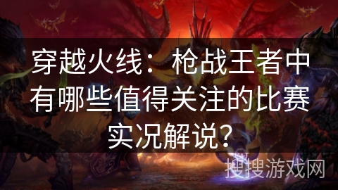 穿越火线：枪战王者中有哪些值得关注的比赛实况解说？