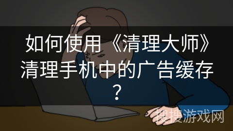 如何使用《清理大师》清理手机中的广告缓存？