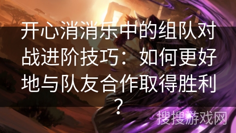 开心消消乐中的组队对战进阶技巧：如何更好地与队友合作取得胜利？
