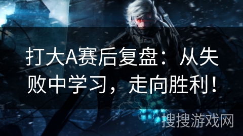 打大A赛后复盘：从失败中学习，走向胜利！