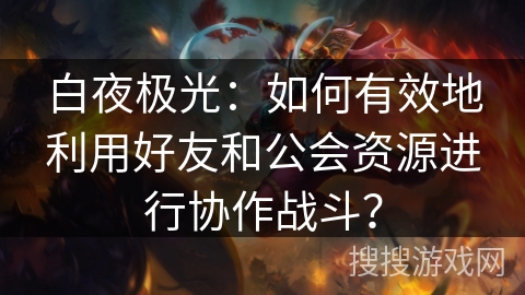 白夜极光：如何有效地利用好友和公会资源进行协作战斗？