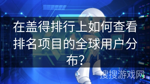 在盖得排行上如何查看排名项目的全球用户分布？