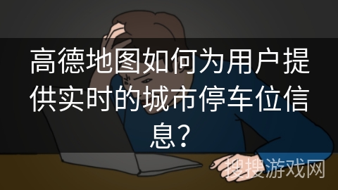 高德地图如何为用户提供实时的城市停车位信息？